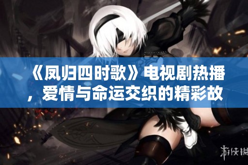 《凤归四时歌》电视剧热播，爱情与命运交织的精彩故事等你来观看