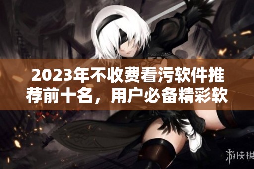 2023年不收费看污软件推荐前十名，用户必备精彩软件盘点