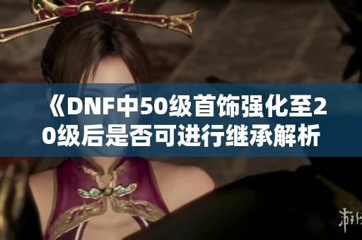 《DNF中50级首饰强化至20级后是否可进行继承解析》