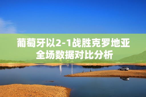 葡萄牙以2-1战胜克罗地亚 全场数据对比分析