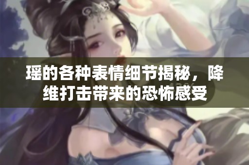 瑶的各种表情细节揭秘，降维打击带来的恐怖感受