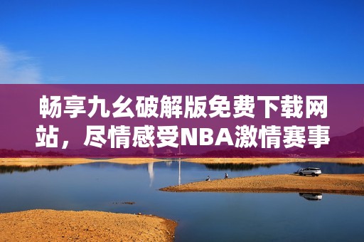 畅享九幺破解版免费下载网站，尽情感受NBA激情赛事！