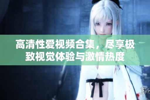 高清性爱视频合集，尽享极致视觉体验与激情热度