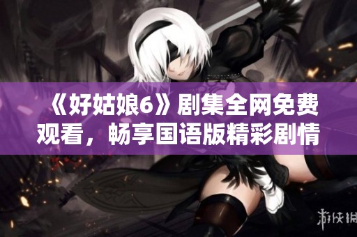 《好姑娘6》剧集全网免费观看，畅享国语版精彩剧情