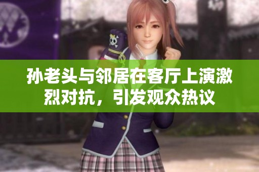 孙老头与邻居在客厅上演激烈对抗，引发观众热议