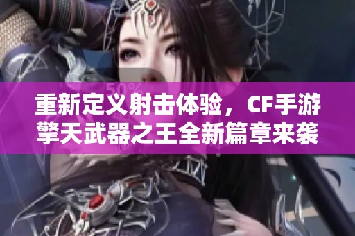 重新定义射击体验，CF手游擎天武器之王全新篇章来袭