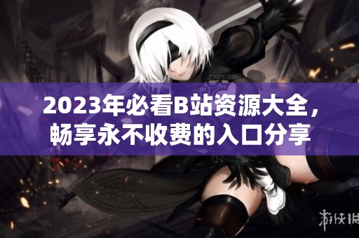 2023年必看B站资源大全，畅享永不收费的入口分享