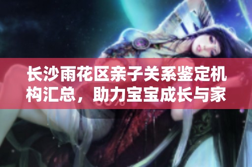 长沙雨花区亲子关系鉴定机构汇总，助力宝宝成长与家庭和谐