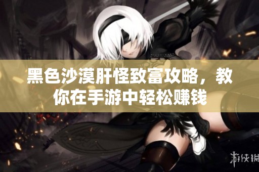 黑色沙漠肝怪致富攻略，教你在手游中轻松赚钱