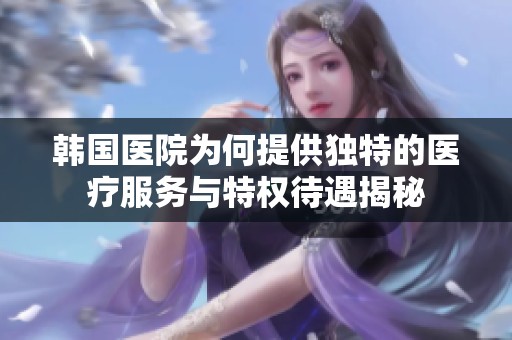 韩国医院为何提供独特的医疗服务与特权待遇揭秘