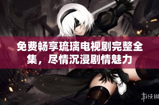 免费畅享琉璃电视剧完整全集，尽情沉浸剧情魅力