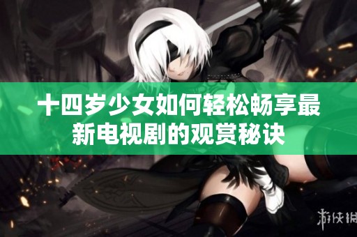 十四岁少女如何轻松畅享最新电视剧的观赏秘诀