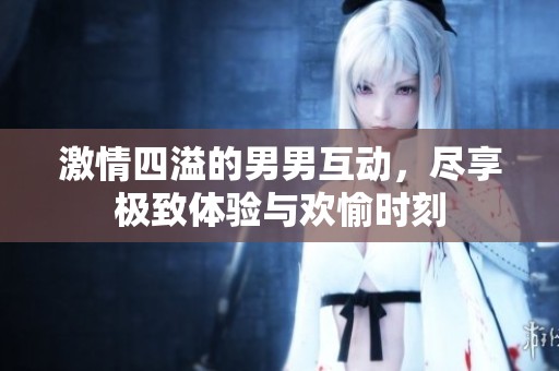 激情四溢的男男互动，尽享极致体验与欢愉时刻