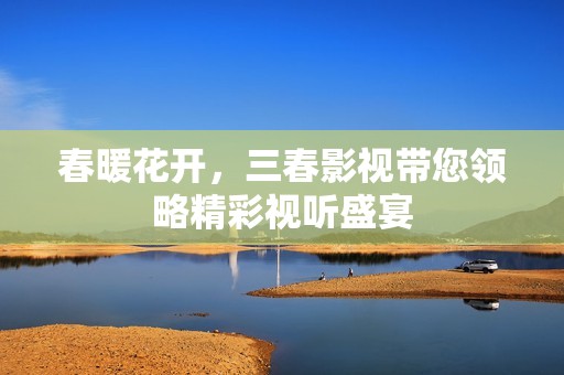 春暖花开，三春影视带您领略精彩视听盛宴