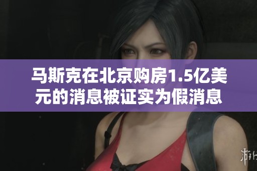 马斯克在北京购房1.5亿美元的消息被证实为假消息