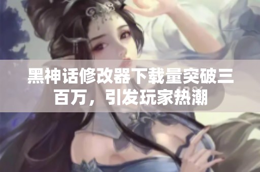 黑神话修改器下载量突破三百万，引发玩家热潮