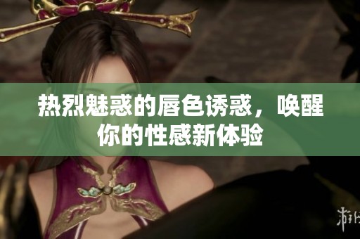 热烈魅惑的唇色诱惑，唤醒你的性感新体验