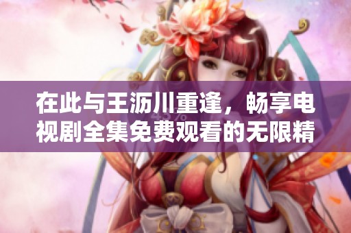 在此与王沥川重逢，畅享电视剧全集免费观看的无限精彩
