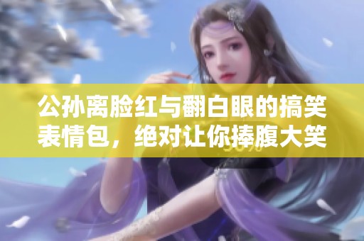 公孙离脸红与翻白眼的搞笑表情包，绝对让你捧腹大笑