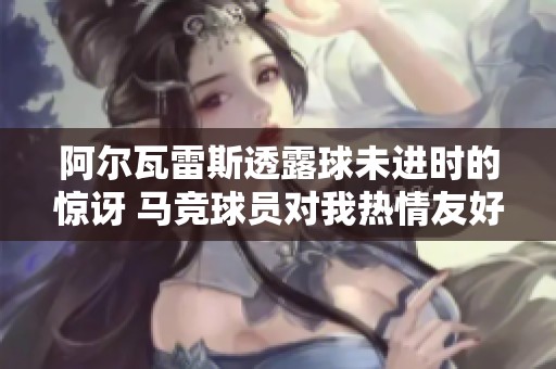 阿尔瓦雷斯透露球未进时的惊讶 马竞球员对我热情友好