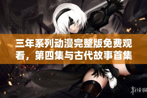 三年系列动漫完整版免费观看，第四集与古代故事首集全解析