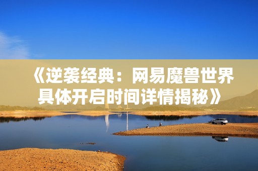 《逆袭经典：网易魔兽世界具体开启时间详情揭秘》
