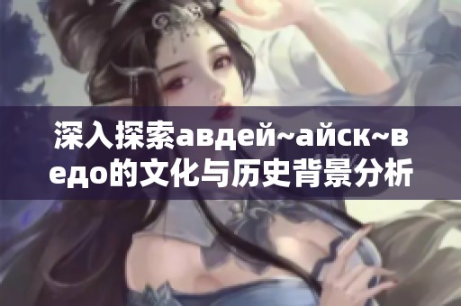 深入探索авдей~айск~ведo的文化与历史背景分析