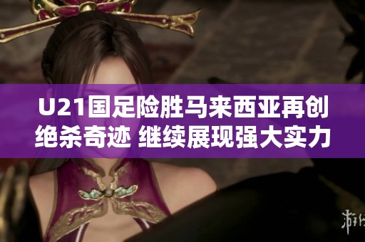 U21国足险胜马来西亚再创绝杀奇迹 继续展现强大实力