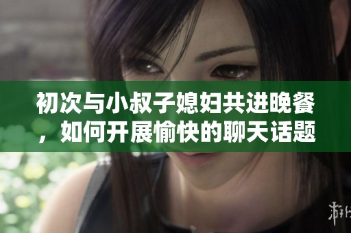 初次与小叔子媳妇共进晚餐，如何开展愉快的聊天话题