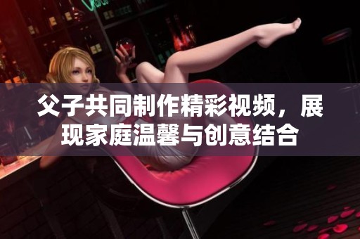 父子共同制作精彩视频，展现家庭温馨与创意结合