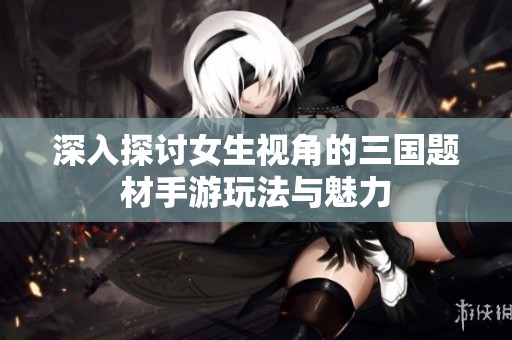 深入探讨女生视角的三国题材手游玩法与魅力
