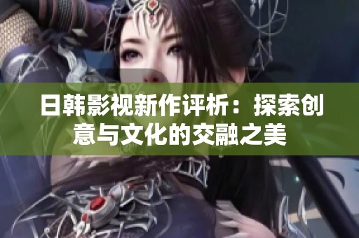 日韩影视新作评析：探索创意与文化的交融之美
