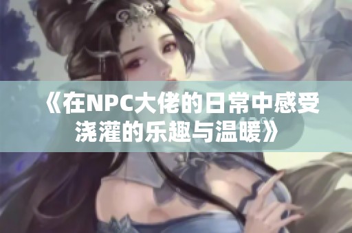 《在NPC大佬的日常中感受浇灌的乐趣与温暖》