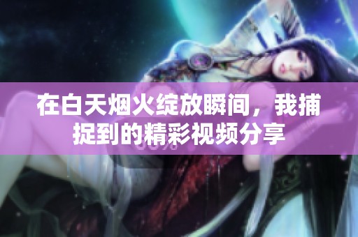 在白天烟火绽放瞬间，我捕捉到的精彩视频分享