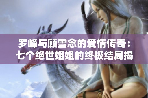 罗峰与顾雪念的爱情传奇：七个绝世姐姐的终极结局揭秘