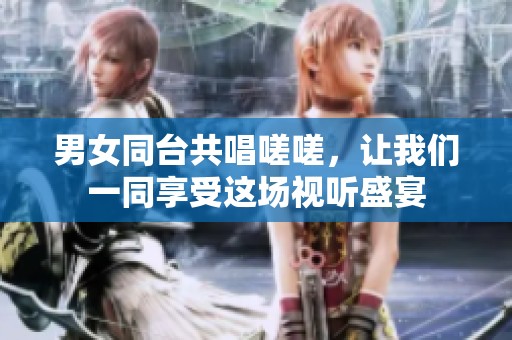 男女同台共唱嗟嗟，让我们一同享受这场视听盛宴