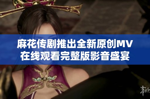 麻花传剧推出全新原创MV在线观看完整版影音盛宴