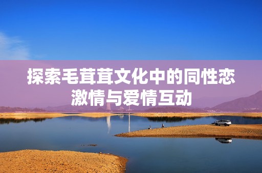 探索毛茸茸文化中的同性恋激情与爱情互动