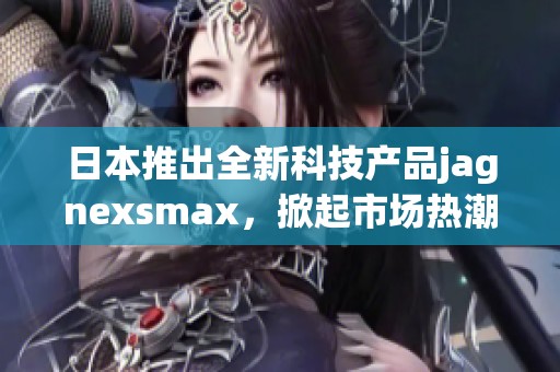 日本推出全新科技产品jagnexsmax，掀起市场热潮