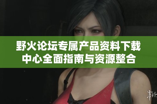 野火论坛专属产品资料下载中心全面指南与资源整合