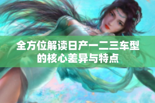 全方位解读日产一二三车型的核心差异与特点