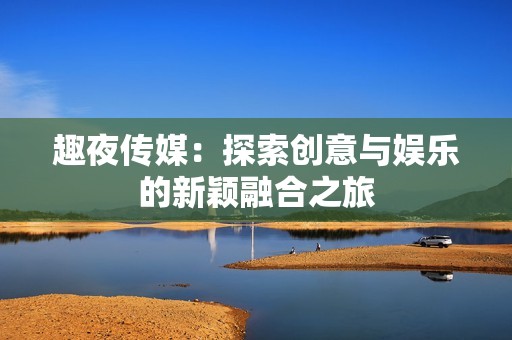 趣夜传媒：探索创意与娱乐的新颖融合之旅