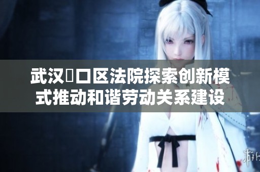 武汉硚口区法院探索创新模式推动和谐劳动关系建设