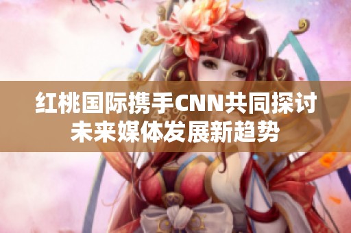 红桃国际携手CNN共同探讨未来媒体发展新趋势