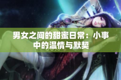 男女之间的甜蜜日常：小事中的温情与默契