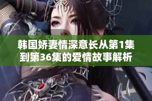 韩国娇妻情深意长从第1集到第36集的爱情故事解析