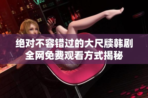 绝对不容错过的大尺牍韩剧全网免费观看方式揭秘