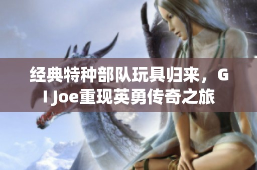 经典特种部队玩具归来，GI Joe重现英勇传奇之旅