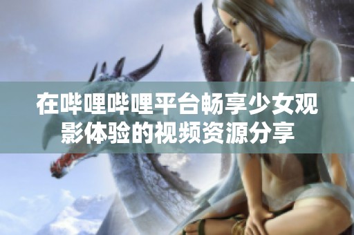 在哔哩哔哩平台畅享少女观影体验的视频资源分享