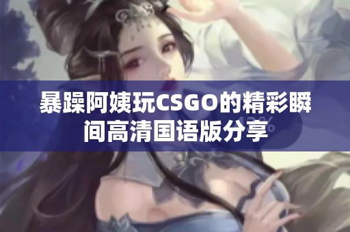 暴躁阿姨玩CSGO的精彩瞬间高清国语版分享